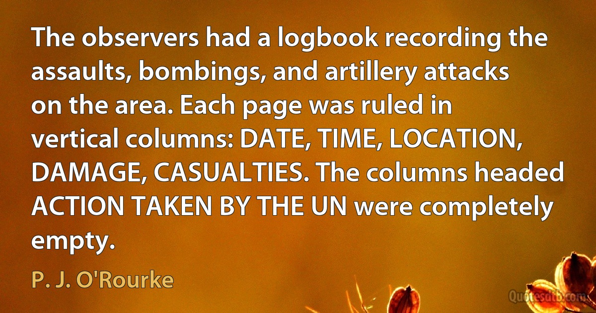 The observers had a logbook recording the assaults, bombings, and artillery attacks on the area. Each page was ruled in vertical columns: DATE, TIME, LOCATION, DAMAGE, CASUALTIES. The columns headed ACTION TAKEN BY THE UN were completely empty. (P. J. O'Rourke)