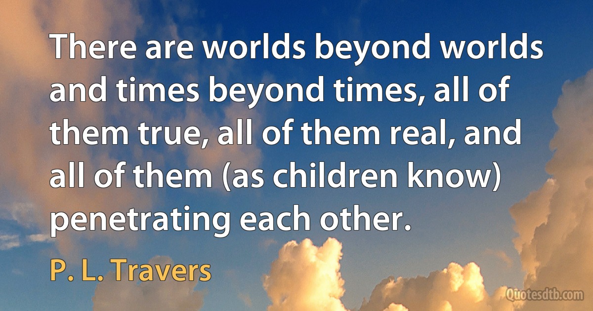 There are worlds beyond worlds and times beyond times, all of them true, all of them real, and all of them (as children know) penetrating each other. (P. L. Travers)