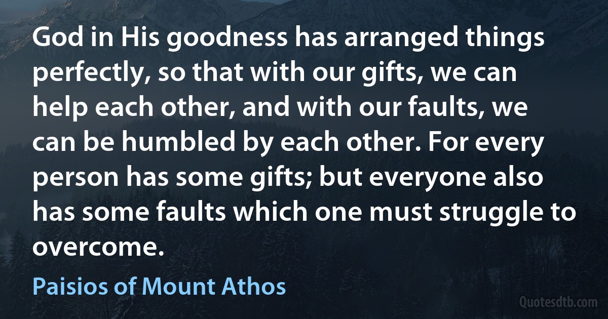 God in His goodness has arranged things perfectly, so that with our gifts, we can help each other, and with our faults, we can be humbled by each other. For every person has some gifts; but everyone also has some faults which one must struggle to overcome. (Paisios of Mount Athos)