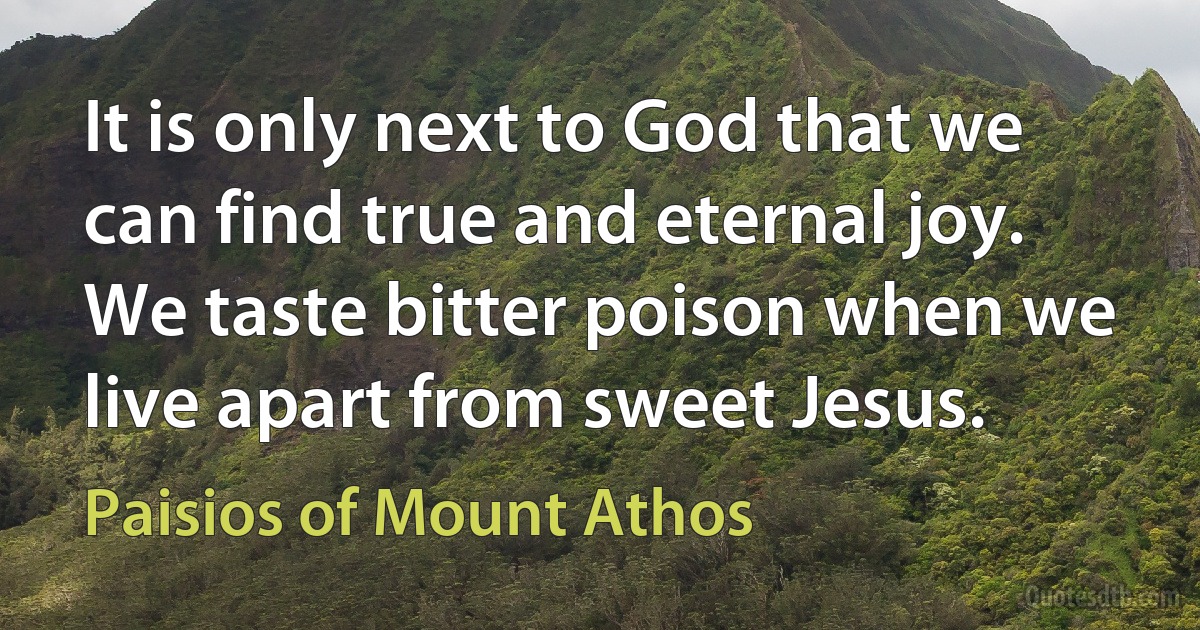 It is only next to God that we can find true and eternal joy. We taste bitter poison when we live apart from sweet Jesus. (Paisios of Mount Athos)