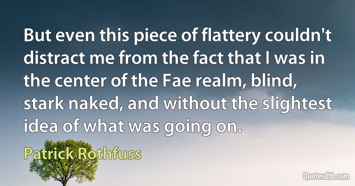 But even this piece of flattery couldn't distract me from the fact that I was in the center of the Fae realm, blind, stark naked, and without the slightest idea of what was going on. (Patrick Rothfuss)