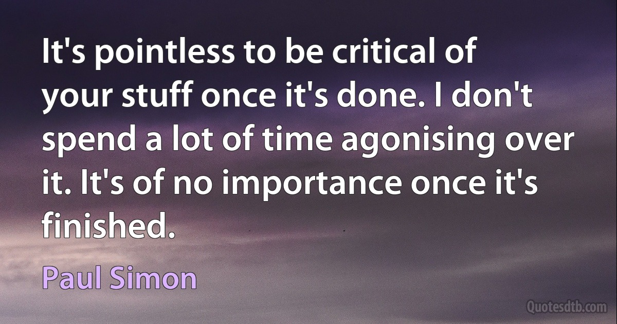 It's pointless to be critical of your stuff once it's done. I don't spend a lot of time agonising over it. It's of no importance once it's finished. (Paul Simon)