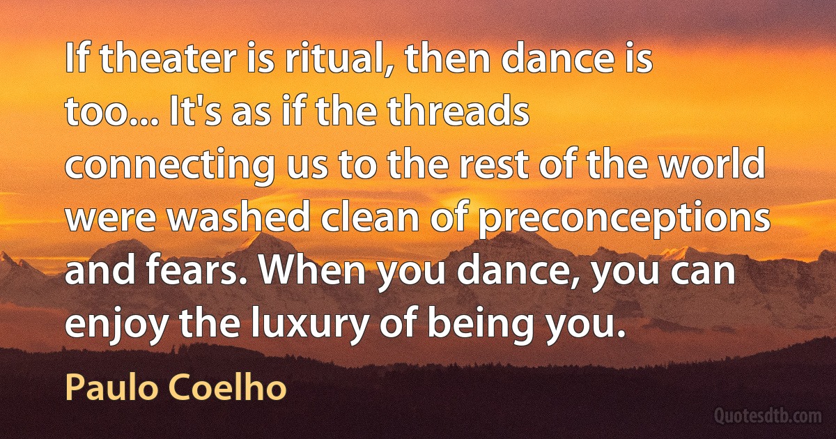 If theater is ritual, then dance is too... It's as if the threads connecting us to the rest of the world were washed clean of preconceptions and fears. When you dance, you can enjoy the luxury of being you. (Paulo Coelho)