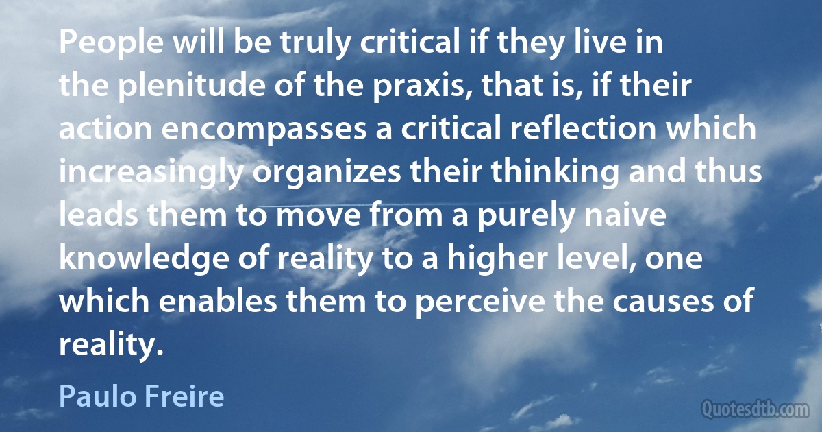 People will be truly critical if they live in the plenitude of the praxis, that is, if their action encompasses a critical reflection which increasingly organizes their thinking and thus leads them to move from a purely naive knowledge of reality to a higher level, one which enables them to perceive the causes of reality. (Paulo Freire)