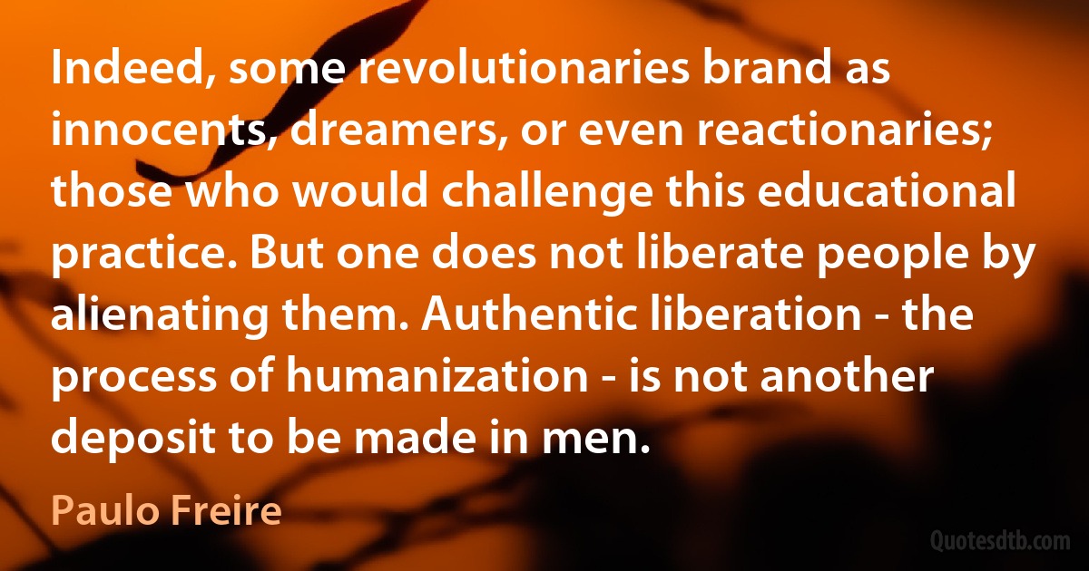 Indeed, some revolutionaries brand as innocents, dreamers, or even reactionaries; those who would challenge this educational practice. But one does not liberate people by alienating them. Authentic liberation - the process of humanization - is not another deposit to be made in men. (Paulo Freire)