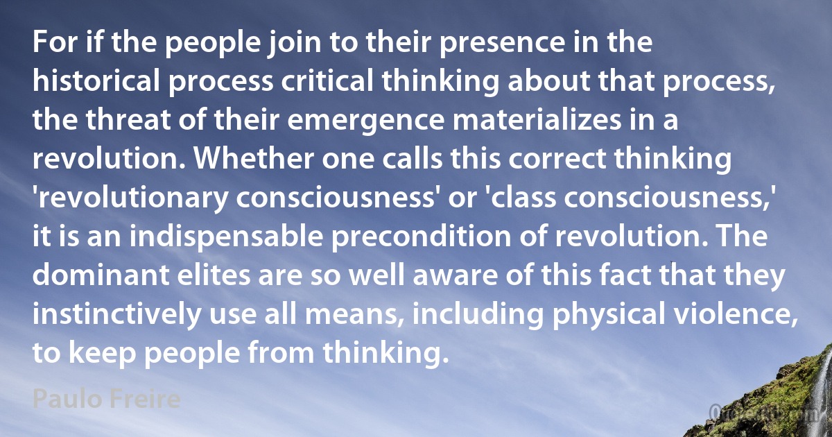 For if the people join to their presence in the historical process critical thinking about that process, the threat of their emergence materializes in a revolution. Whether one calls this correct thinking 'revolutionary consciousness' or 'class consciousness,' it is an indispensable precondition of revolution. The dominant elites are so well aware of this fact that they instinctively use all means, including physical violence, to keep people from thinking. (Paulo Freire)