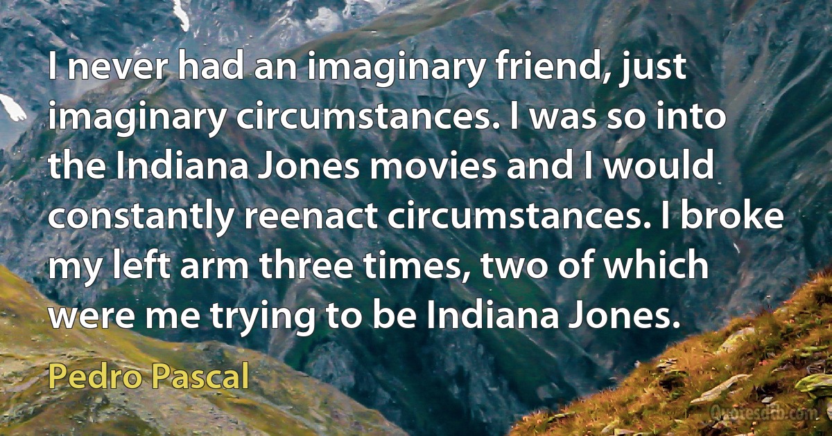 I never had an imaginary friend, just imaginary circumstances. I was so into the Indiana Jones movies and I would constantly reenact circumstances. I broke my left arm three times, two of which were me trying to be Indiana Jones. (Pedro Pascal)