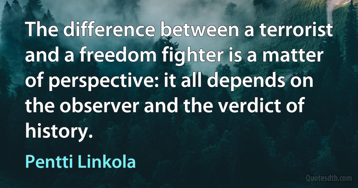 The difference between a terrorist and a freedom fighter is a matter of perspective: it all depends on the observer and the verdict of history. (Pentti Linkola)