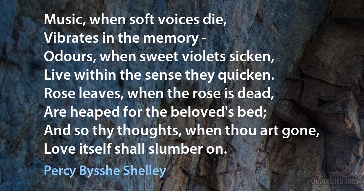 Music, when soft voices die,
Vibrates in the memory -
Odours, when sweet violets sicken,
Live within the sense they quicken.
Rose leaves, when the rose is dead,
Are heaped for the beloved's bed;
And so thy thoughts, when thou art gone,
Love itself shall slumber on. (Percy Bysshe Shelley)