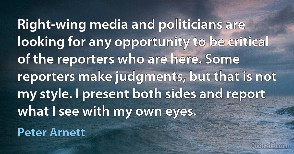 Right-wing media and politicians are looking for any opportunity to be critical of the reporters who are here. Some reporters make judgments, but that is not my style. I present both sides and report what I see with my own eyes. (Peter Arnett)