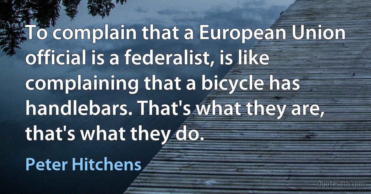 To complain that a European Union official is a federalist, is like complaining that a bicycle has handlebars. That's what they are, that's what they do. (Peter Hitchens)