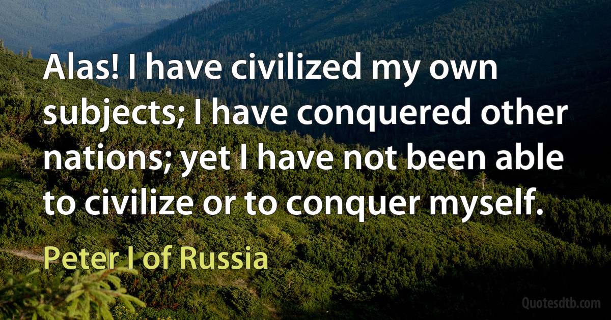 Alas! I have civilized my own subjects; I have conquered other nations; yet I have not been able to civilize or to conquer myself. (Peter I of Russia)