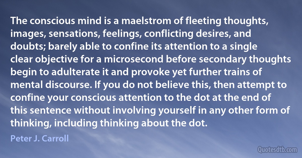 The conscious mind is a maelstrom of fleeting thoughts, images, sensations, feelings, conflicting desires, and doubts; barely able to confine its attention to a single clear objective for a microsecond before secondary thoughts begin to adulterate it and provoke yet further trains of mental discourse. If you do not believe this, then attempt to confine your conscious attention to the dot at the end of this sentence without involving yourself in any other form of thinking, including thinking about the dot. (Peter J. Carroll)