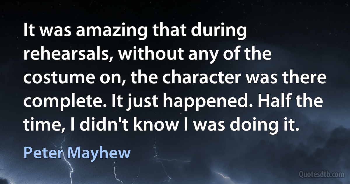 It was amazing that during rehearsals, without any of the costume on, the character was there complete. It just happened. Half the time, I didn't know I was doing it. (Peter Mayhew)