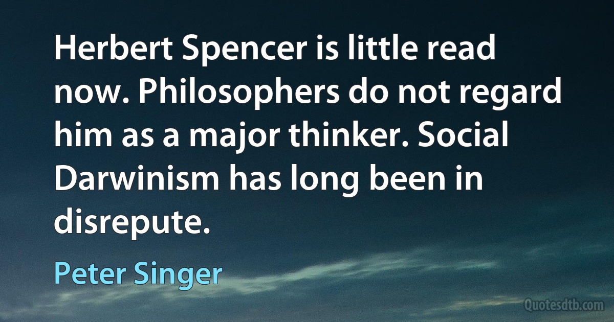 Herbert Spencer is little read now. Philosophers do not regard him as a major thinker. Social Darwinism has long been in disrepute. (Peter Singer)