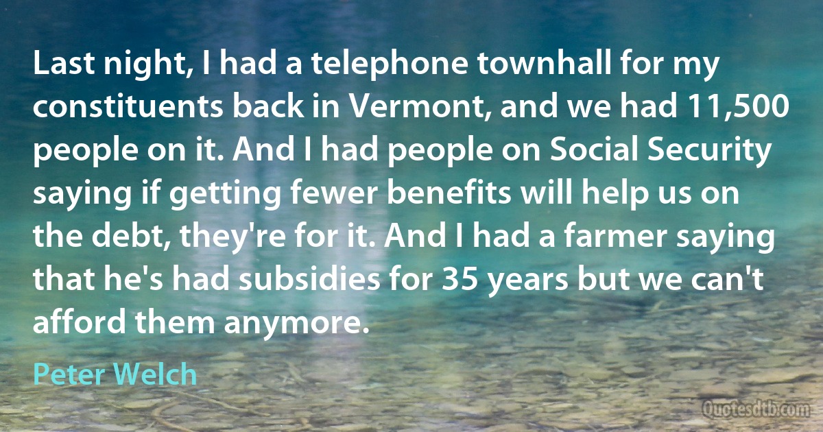 Last night, I had a telephone townhall for my constituents back in Vermont, and we had 11,500 people on it. And I had people on Social Security saying if getting fewer benefits will help us on the debt, they're for it. And I had a farmer saying that he's had subsidies for 35 years but we can't afford them anymore. (Peter Welch)