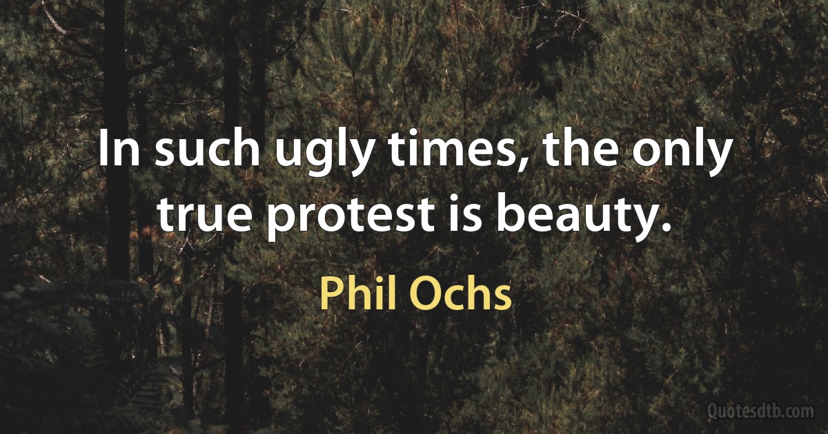 In such ugly times, the only true protest is beauty. (Phil Ochs)