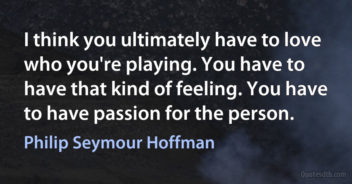 I think you ultimately have to love who you're playing. You have to have that kind of feeling. You have to have passion for the person. (Philip Seymour Hoffman)