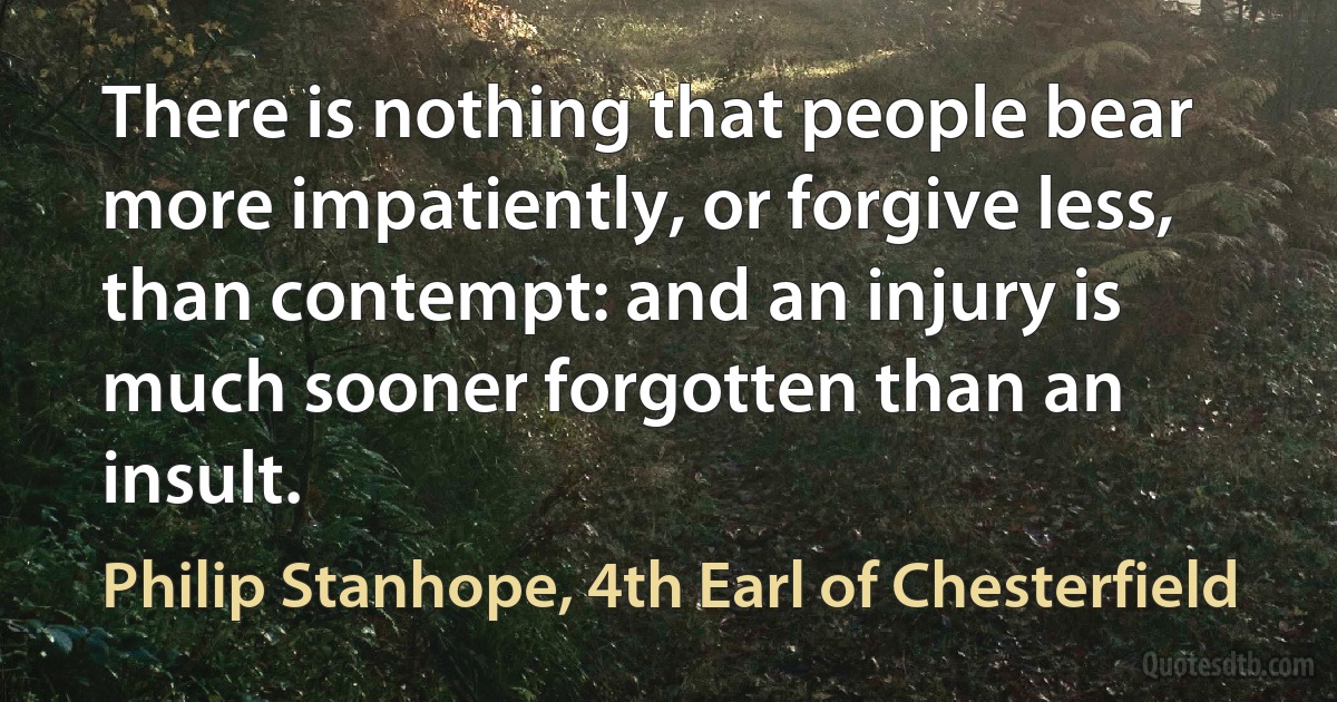 There is nothing that people bear more impatiently, or forgive less, than contempt: and an injury is much sooner forgotten than an insult. (Philip Stanhope, 4th Earl of Chesterfield)