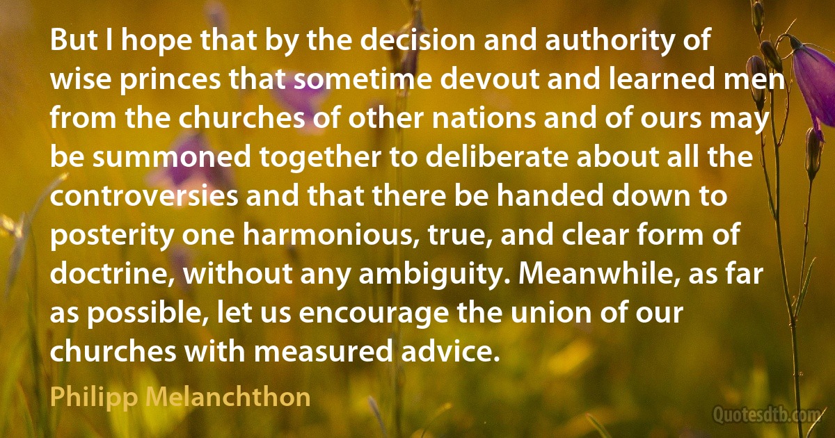 But I hope that by the decision and authority of wise princes that sometime devout and learned men from the churches of other nations and of ours may be summoned together to deliberate about all the controversies and that there be handed down to posterity one harmonious, true, and clear form of doctrine, without any ambiguity. Meanwhile, as far as possible, let us encourage the union of our churches with measured advice. (Philipp Melanchthon)