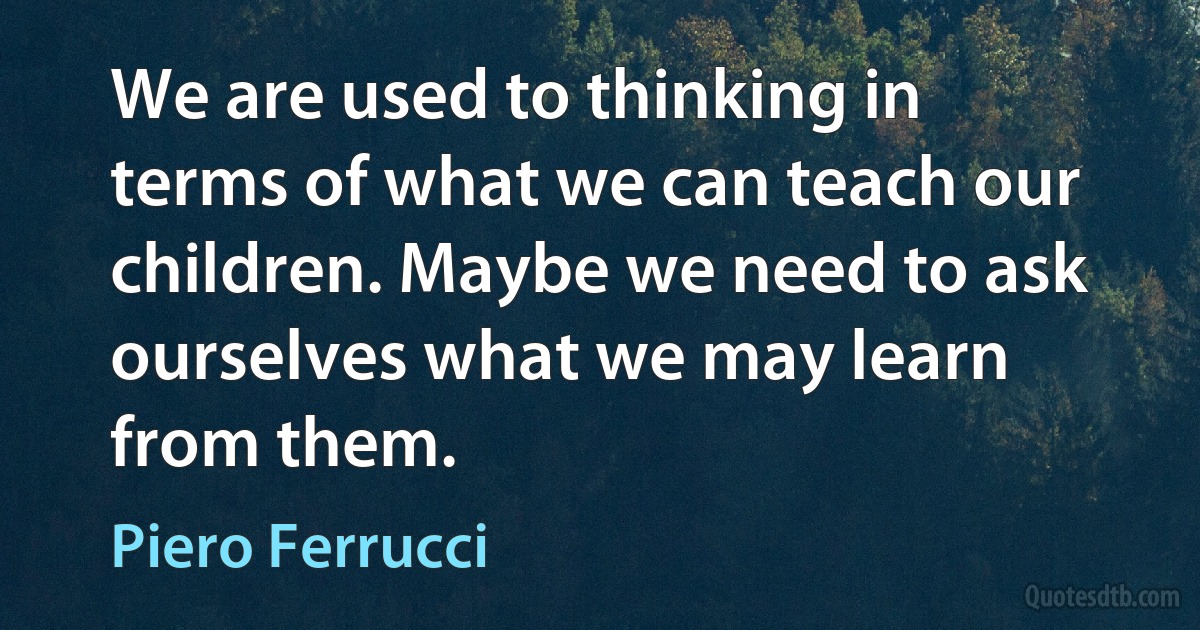 We are used to thinking in terms of what we can teach our children. Maybe we need to ask ourselves what we may learn from them. (Piero Ferrucci)