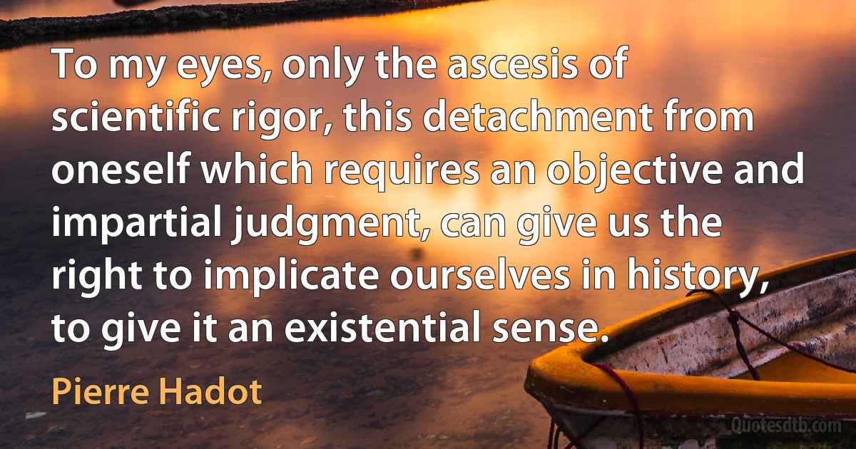 To my eyes, only the ascesis of scientific rigor, this detachment from oneself which requires an objective and impartial judgment, can give us the right to implicate ourselves in history, to give it an existential sense. (Pierre Hadot)