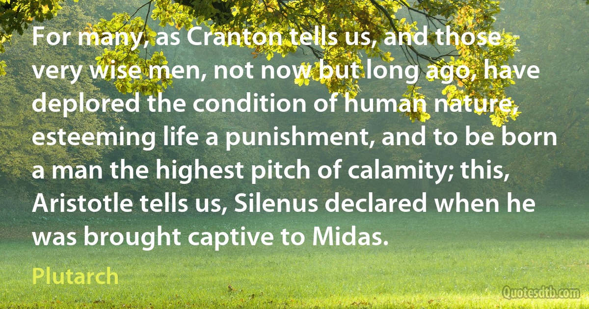 For many, as Cranton tells us, and those very wise men, not now but long ago, have deplored the condition of human nature, esteeming life a punishment, and to be born a man the highest pitch of calamity; this, Aristotle tells us, Silenus declared when he was brought captive to Midas. (Plutarch)