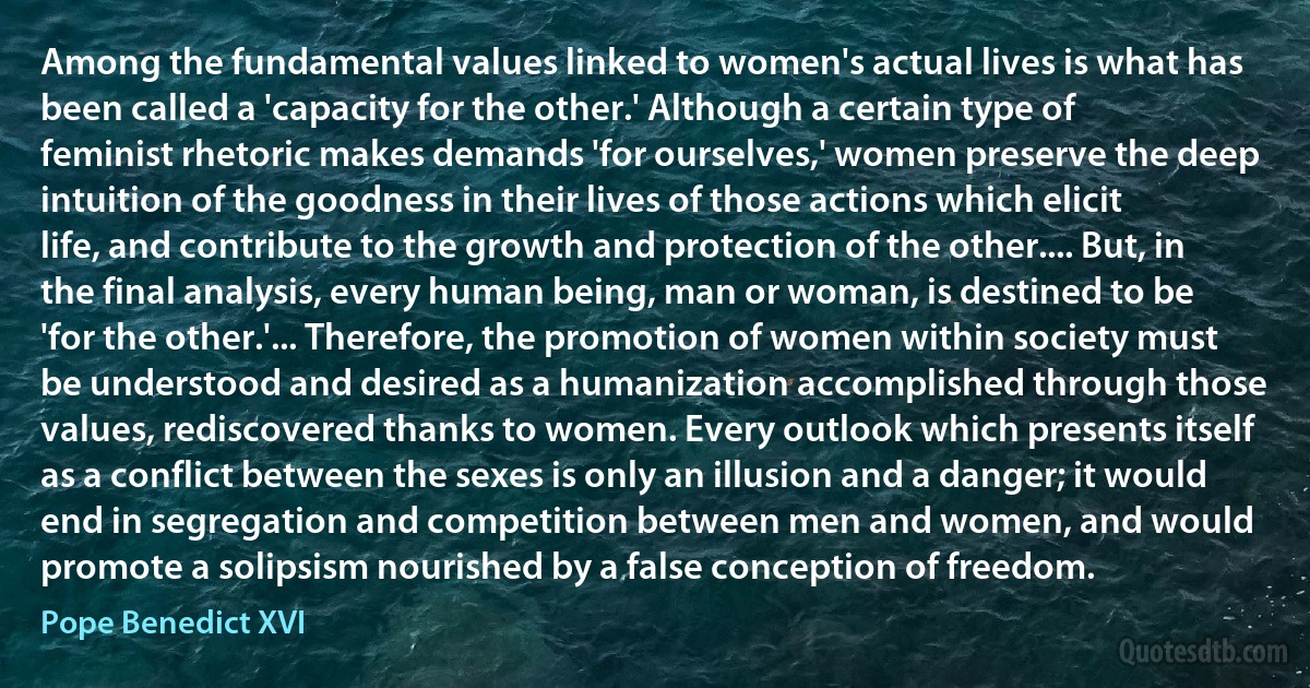 Among the fundamental values linked to women's actual lives is what has been called a 'capacity for the other.' Although a certain type of feminist rhetoric makes demands 'for ourselves,' women preserve the deep intuition of the goodness in their lives of those actions which elicit life, and contribute to the growth and protection of the other.... But, in the final analysis, every human being, man or woman, is destined to be 'for the other.'... Therefore, the promotion of women within society must be understood and desired as a humanization accomplished through those values, rediscovered thanks to women. Every outlook which presents itself as a conflict between the sexes is only an illusion and a danger; it would end in segregation and competition between men and women, and would promote a solipsism nourished by a false conception of freedom. (Pope Benedict XVI)