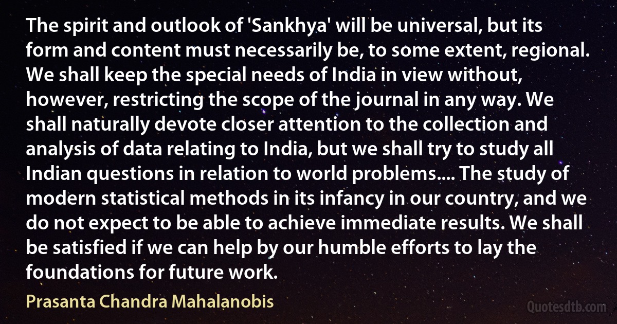 The spirit and outlook of 'Sankhya' will be universal, but its form and content must necessarily be, to some extent, regional. We shall keep the special needs of India in view without, however, restricting the scope of the journal in any way. We shall naturally devote closer attention to the collection and analysis of data relating to India, but we shall try to study all Indian questions in relation to world problems.... The study of modern statistical methods in its infancy in our country, and we do not expect to be able to achieve immediate results. We shall be satisfied if we can help by our humble efforts to lay the foundations for future work. (Prasanta Chandra Mahalanobis)