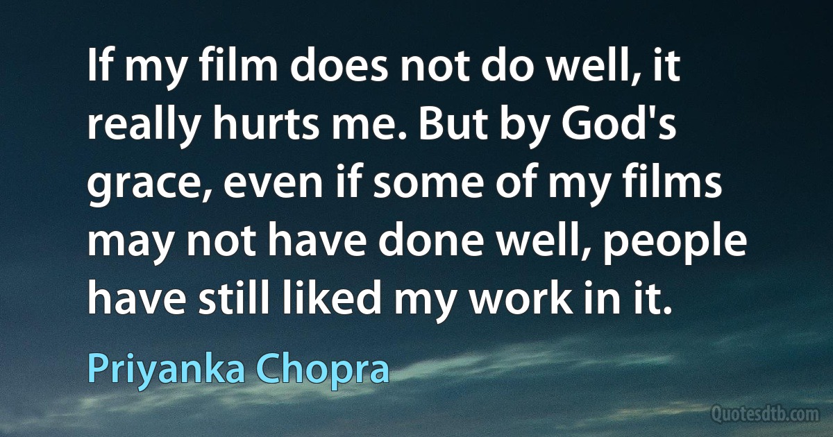 If my film does not do well, it really hurts me. But by God's grace, even if some of my films may not have done well, people have still liked my work in it. (Priyanka Chopra)