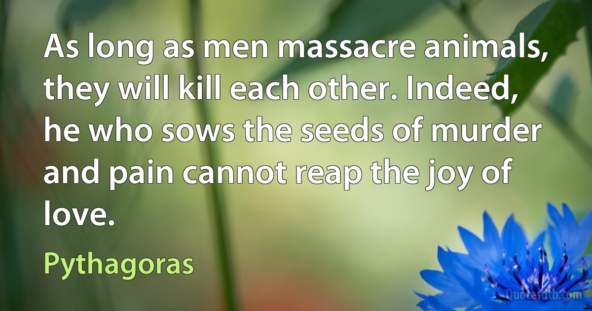 As long as men massacre animals, they will kill each other. Indeed, he who sows the seeds of murder and pain cannot reap the joy of love. (Pythagoras)