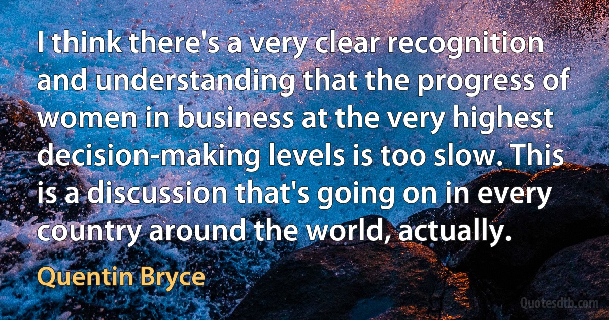 I think there's a very clear recognition and understanding that the progress of women in business at the very highest decision-making levels is too slow. This is a discussion that's going on in every country around the world, actually. (Quentin Bryce)