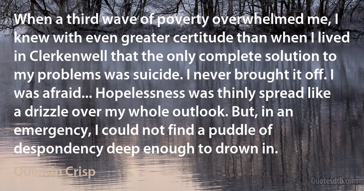 When a third wave of poverty overwhelmed me, I knew with even greater certitude than when I lived in Clerkenwell that the only complete solution to my problems was suicide. I never brought it off. I was afraid... Hopelessness was thinly spread like a drizzle over my whole outlook. But, in an emergency, I could not find a puddle of despondency deep enough to drown in. (Quentin Crisp)