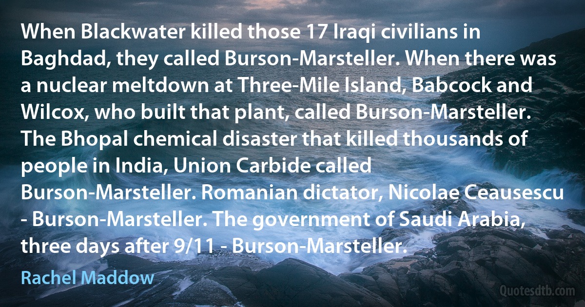 When Blackwater killed those 17 Iraqi civilians in Baghdad, they called Burson-Marsteller. When there was a nuclear meltdown at Three-Mile Island, Babcock and Wilcox, who built that plant, called Burson-Marsteller. The Bhopal chemical disaster that killed thousands of people in India, Union Carbide called Burson-Marsteller. Romanian dictator, Nicolae Ceausescu - Burson-Marsteller. The government of Saudi Arabia, three days after 9/11 - Burson-Marsteller. (Rachel Maddow)