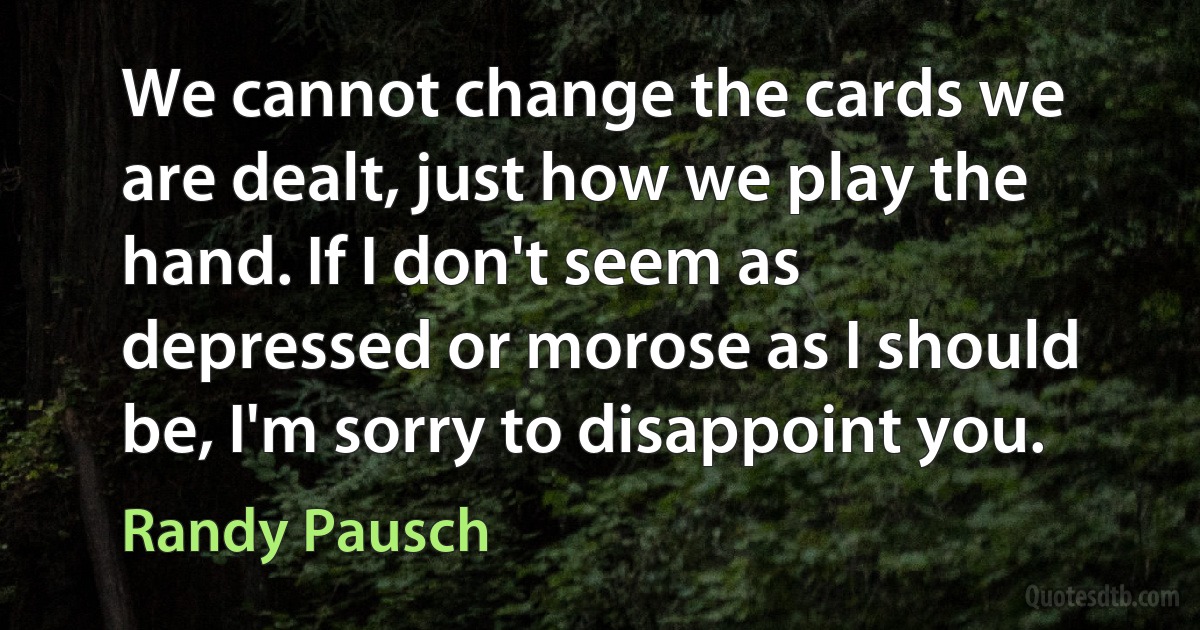 We cannot change the cards we are dealt, just how we play the hand. If I don't seem as depressed or morose as I should be, I'm sorry to disappoint you. (Randy Pausch)