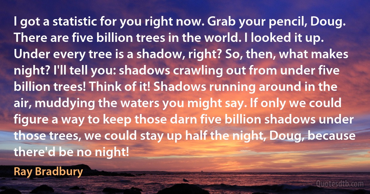 I got a statistic for you right now. Grab your pencil, Doug. There are five billion trees in the world. I looked it up. Under every tree is a shadow, right? So, then, what makes night? I'll tell you: shadows crawling out from under five billion trees! Think of it! Shadows running around in the air, muddying the waters you might say. If only we could figure a way to keep those darn five billion shadows under those trees, we could stay up half the night, Doug, because there'd be no night! (Ray Bradbury)