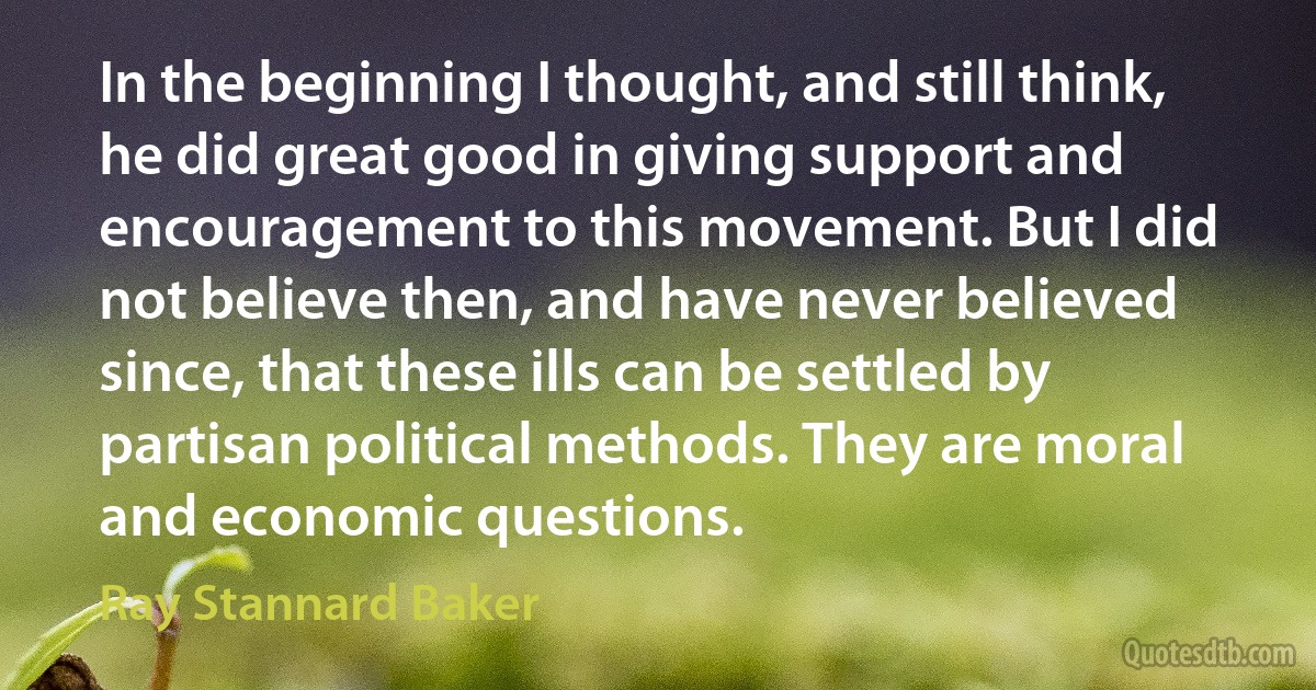 In the beginning I thought, and still think, he did great good in giving support and encouragement to this movement. But I did not believe then, and have never believed since, that these ills can be settled by partisan political methods. They are moral and economic questions. (Ray Stannard Baker)