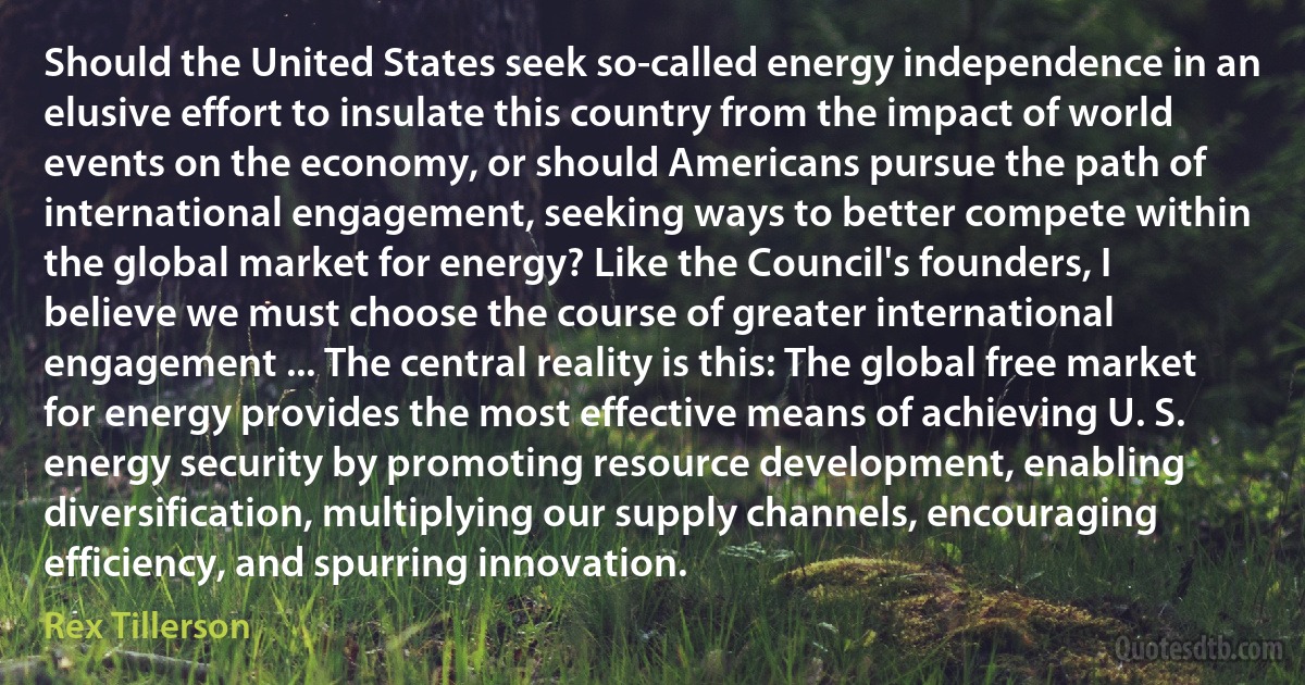 Should the United States seek so-called energy independence in an elusive effort to insulate this country from the impact of world events on the economy, or should Americans pursue the path of international engagement, seeking ways to better compete within the global market for energy? Like the Council's founders, I believe we must choose the course of greater international engagement ... The central reality is this: The global free market for energy provides the most effective means of achieving U. S. energy security by promoting resource development, enabling diversification, multiplying our supply channels, encouraging efficiency, and spurring innovation. (Rex Tillerson)