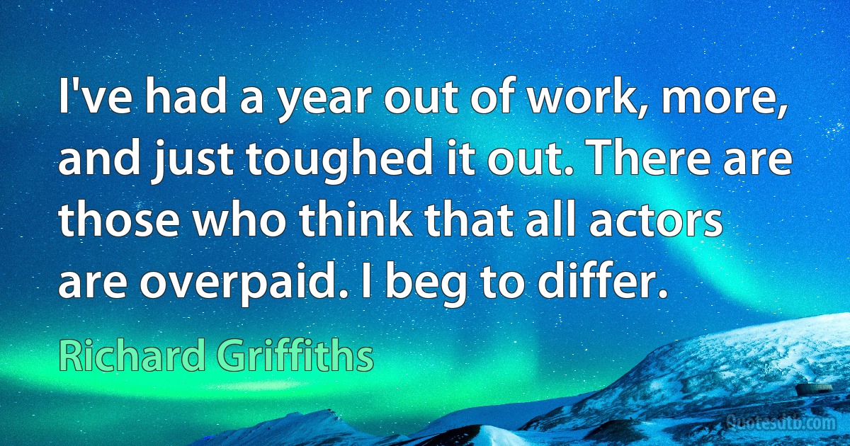 I've had a year out of work, more, and just toughed it out. There are those who think that all actors are overpaid. I beg to differ. (Richard Griffiths)