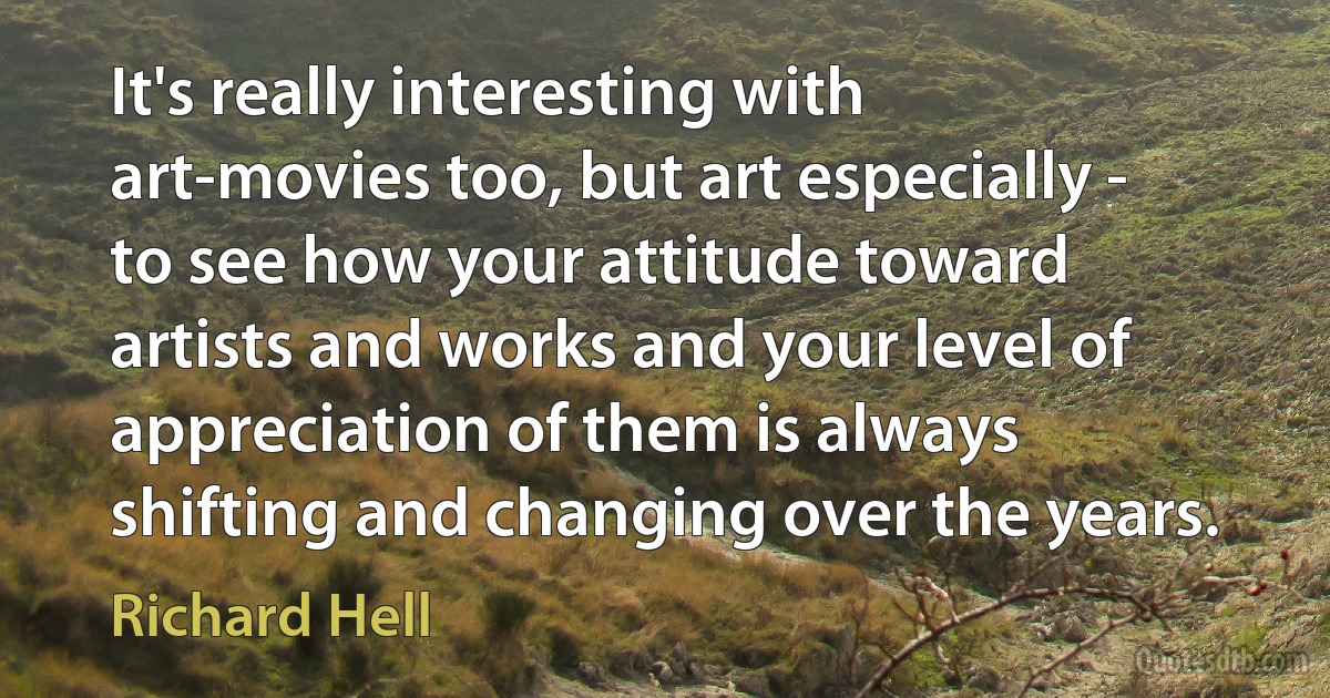 It's really interesting with art-movies too, but art especially - to see how your attitude toward artists and works and your level of appreciation of them is always shifting and changing over the years. (Richard Hell)