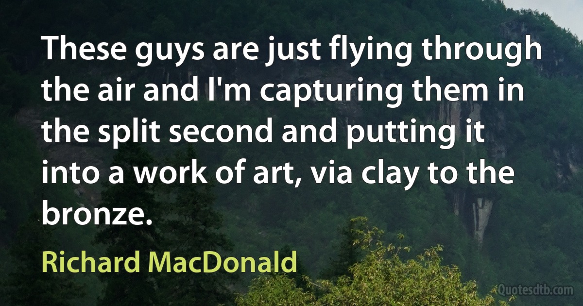 These guys are just flying through the air and I'm capturing them in the split second and putting it into a work of art, via clay to the bronze. (Richard MacDonald)