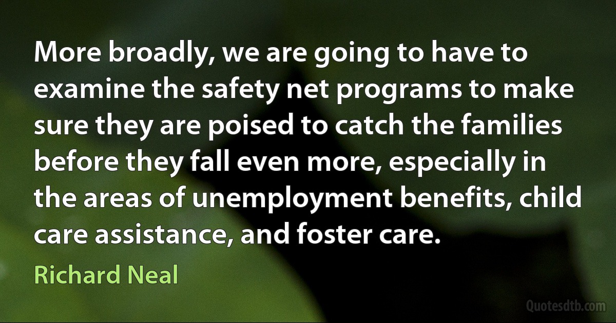 More broadly, we are going to have to examine the safety net programs to make sure they are poised to catch the families before they fall even more, especially in the areas of unemployment benefits, child care assistance, and foster care. (Richard Neal)