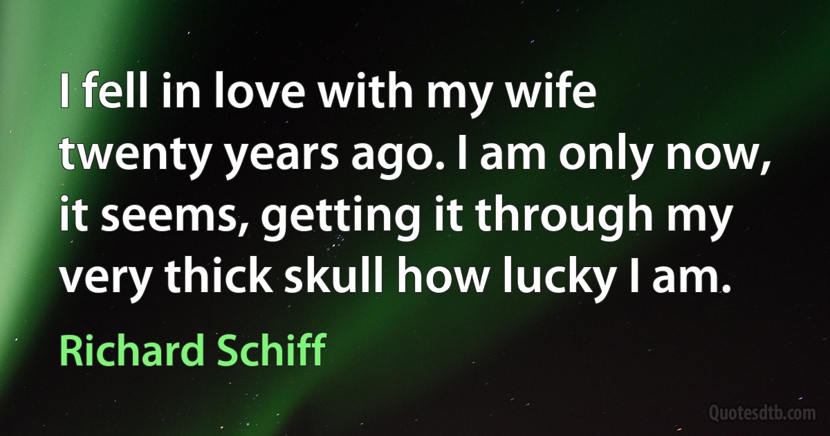 I fell in love with my wife twenty years ago. I am only now, it seems, getting it through my very thick skull how lucky I am. (Richard Schiff)