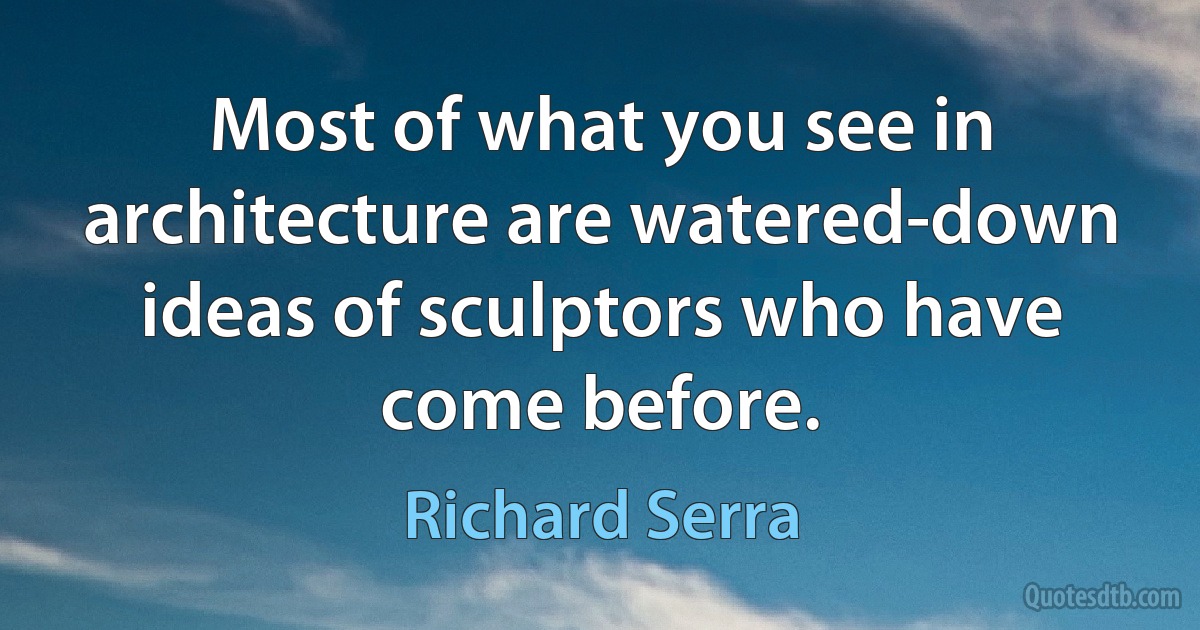 Most of what you see in architecture are watered-down ideas of sculptors who have come before. (Richard Serra)