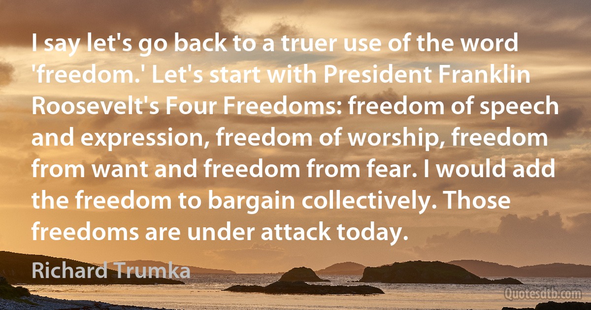 I say let's go back to a truer use of the word 'freedom.' Let's start with President Franklin Roosevelt's Four Freedoms: freedom of speech and expression, freedom of worship, freedom from want and freedom from fear. I would add the freedom to bargain collectively. Those freedoms are under attack today. (Richard Trumka)