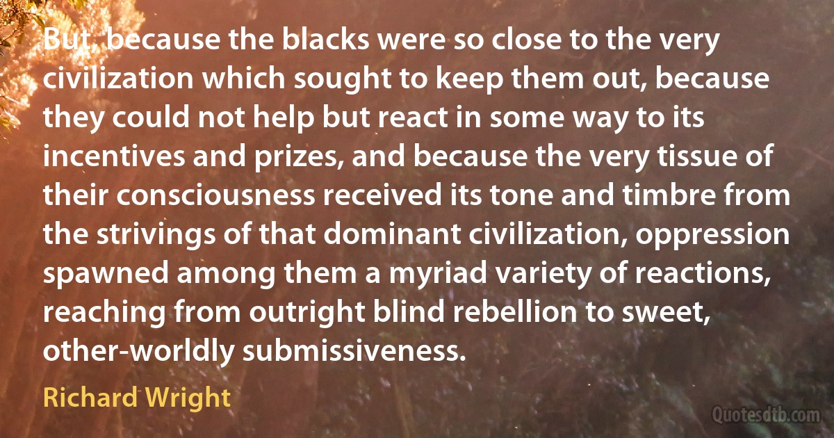 But, because the blacks were so close to the very civilization which sought to keep them out, because they could not help but react in some way to its incentives and prizes, and because the very tissue of their consciousness received its tone and timbre from the strivings of that dominant civilization, oppression spawned among them a myriad variety of reactions, reaching from outright blind rebellion to sweet, other-worldly submissiveness. (Richard Wright)