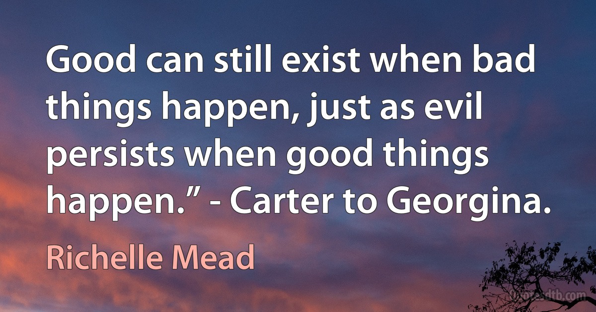 Good can still exist when bad things happen, just as evil persists when good things happen.” - Carter to Georgina. (Richelle Mead)