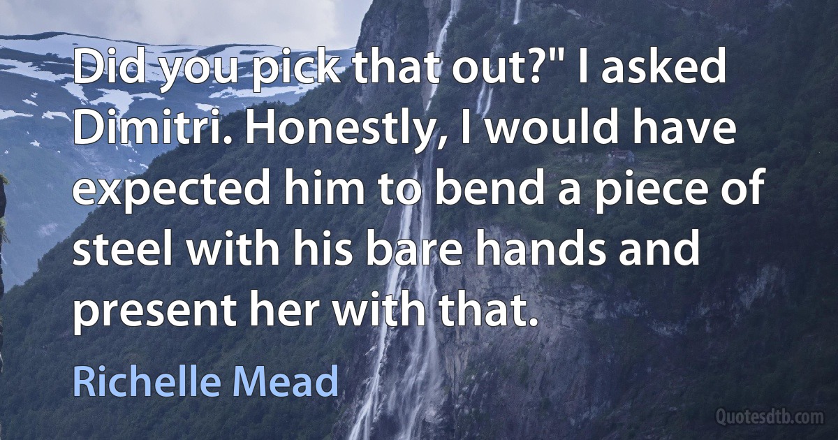 Did you pick that out?" I asked Dimitri. Honestly, I would have expected him to bend a piece of steel with his bare hands and present her with that. (Richelle Mead)