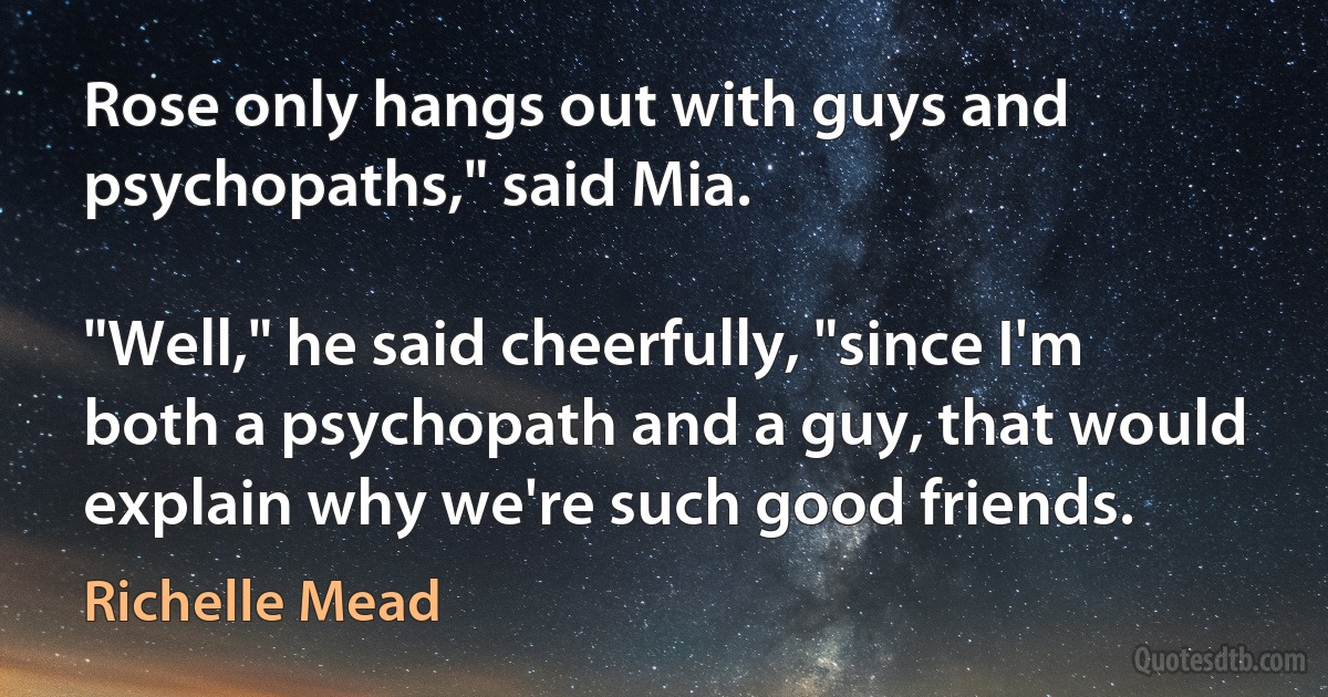 Rose only hangs out with guys and psychopaths," said Mia.

"Well," he said cheerfully, "since I'm both a psychopath and a guy, that would explain why we're such good friends. (Richelle Mead)