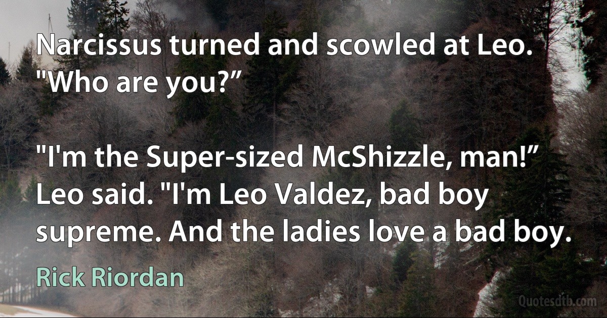 Narcissus turned and scowled at Leo. "Who are you?”

"I'm the Super-sized McShizzle, man!” Leo said. "I'm Leo Valdez, bad boy supreme. And the ladies love a bad boy. (Rick Riordan)